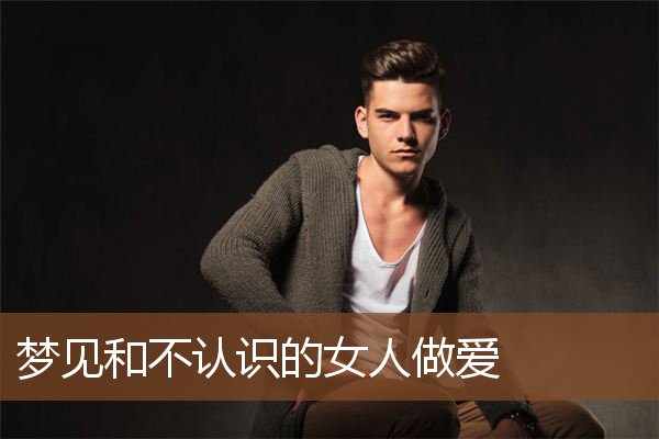 梦见和不认识的女人做爱 周公解梦梦到和不认识的女人做爱是什么意思 做梦梦见和不认识的女人做爱好不好 周公解梦官网
